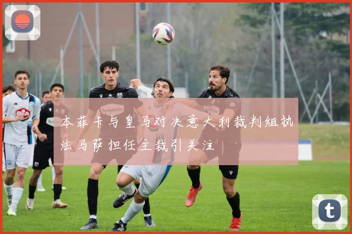 本菲卡与皇马对决意大利裁判组执法马萨担任主裁引关注