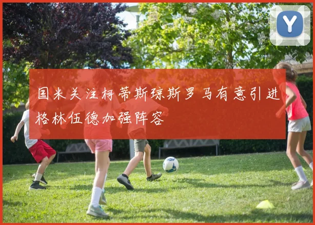 国米关注柯蒂斯琼斯罗马有意引进格林伍德加强阵容