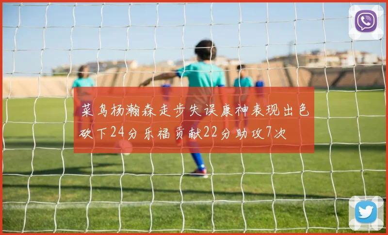 菜鸟杨瀚森走步失误康神表现出色砍下24分乐福贡献22分助攻7次