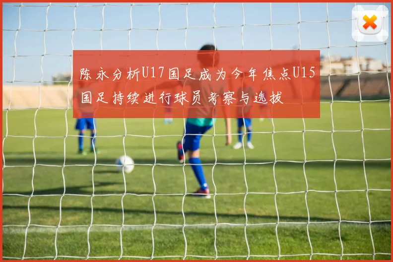 陈永分析U17国足成为今年焦点U15国足持续进行球员考察与选拔