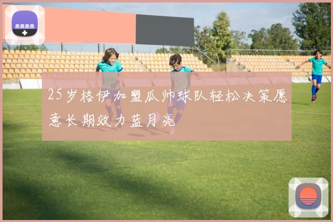 25岁格伊加盟瓜帅球队轻松决策愿意长期效力蓝月亮