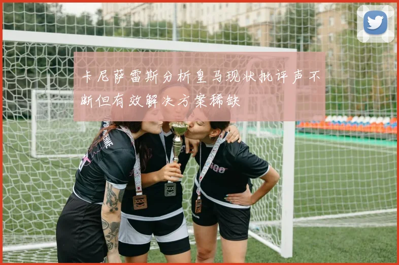 卡尼萨雷斯分析皇马现状批评声不断但有效解决方案稀缺