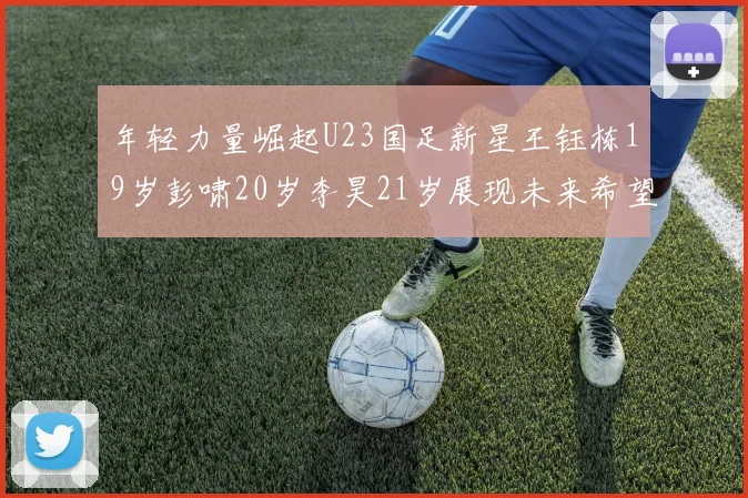 年轻力量崛起U23国足新星王钰栋19岁彭啸20岁李昊21岁展现未来希望