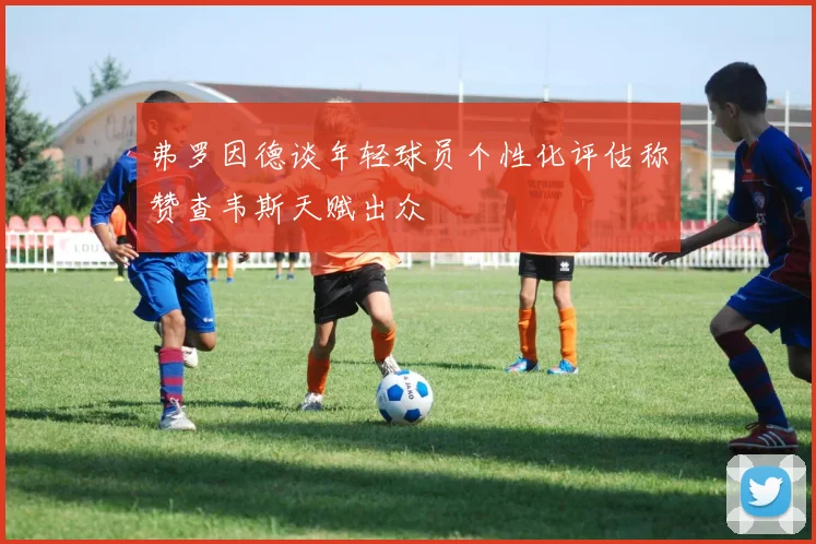 弗罗因德谈年轻球员个性化评估称赞查韦斯天赋出众
