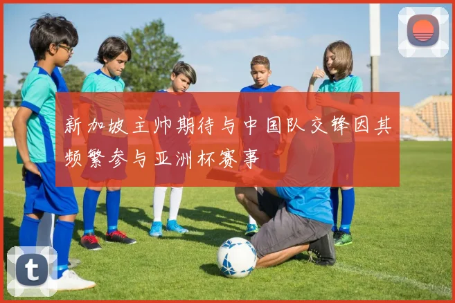 新加坡主帅期待与中国队交锋因其频繁参与亚洲杯赛事