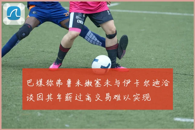 巴媒称弗鲁米嫩塞未与伊卡尔迪洽谈因其年薪过高交易难以实现