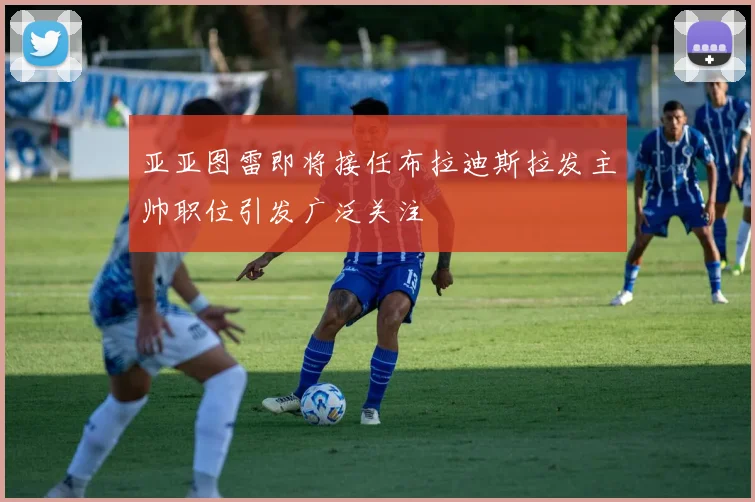 亚亚图雷即将接任布拉迪斯拉发主帅职位引发广泛关注