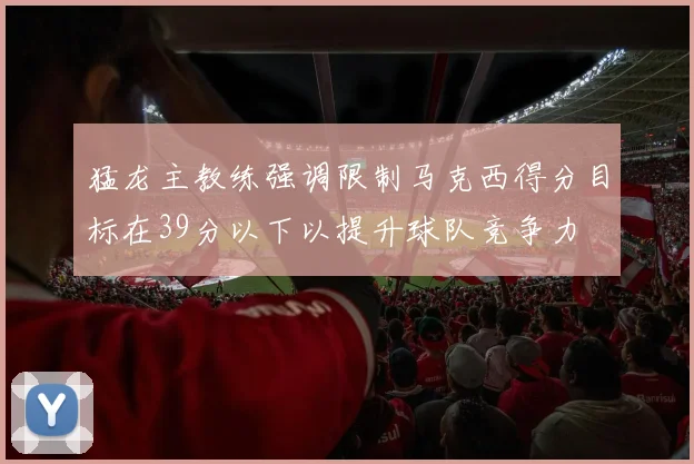 猛龙主教练强调限制马克西得分目标在39分以下以提升球队竞争力