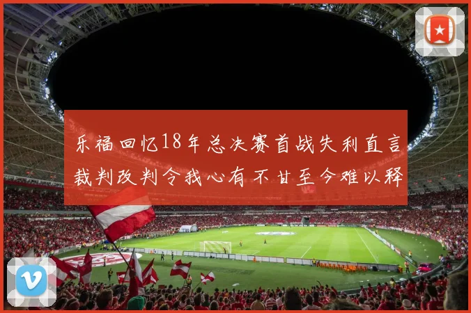 乐福回忆18年总决赛首战失利直言裁判改判令我心有不甘至今难以释怀