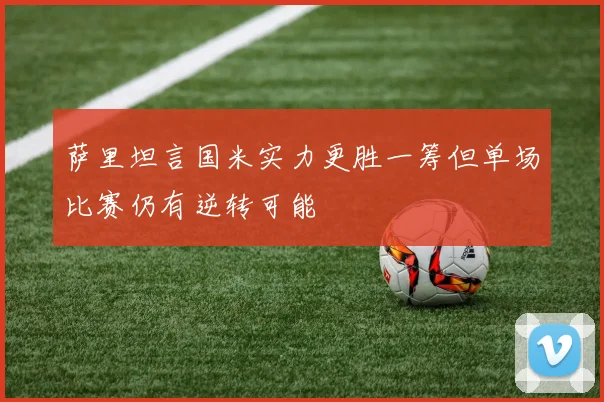 萨里坦言国米实力更胜一筹但单场比赛仍有逆转可能