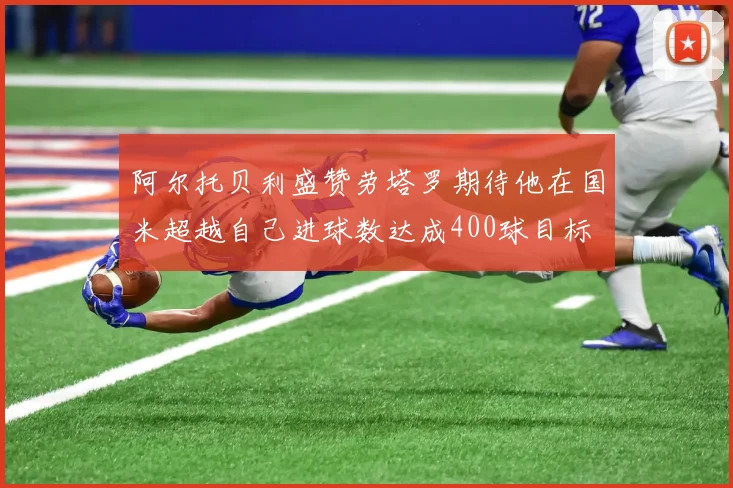 阿尔托贝利盛赞劳塔罗期待他在国米超越自己进球数达成400球目标