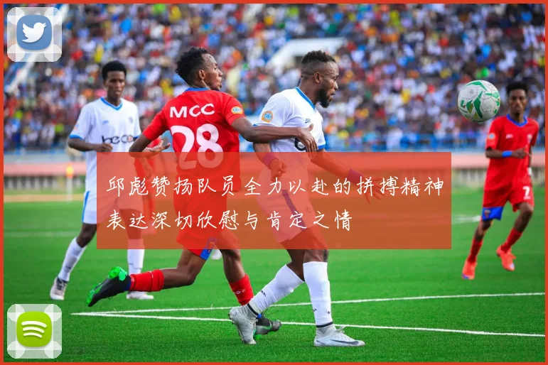 邱彪赞扬队员全力以赴的拼搏精神表达深切欣慰与肯定之情