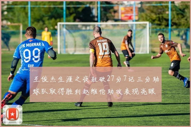 王俊杰生涯之夜狂砍27分7记三分助球队取得胜利赵维伦助攻表现亮眼