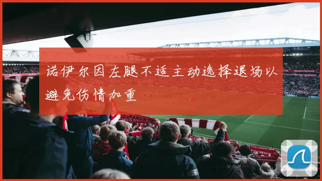 诺伊尔因左腿不适主动选择退场以避免伤情加重