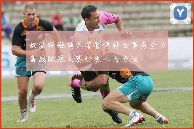 坎波斯强调巴黎暂停转会事务全力备战欧冠决赛的决心与专注
