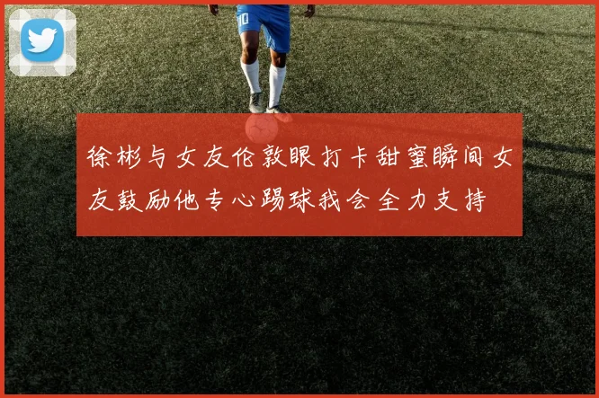 徐彬与女友伦敦眼打卡甜蜜瞬间女友鼓励他专心踢球我会全力支持