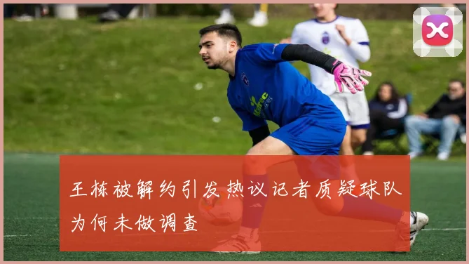 王栋被解约引发热议记者质疑球队为何未做调查