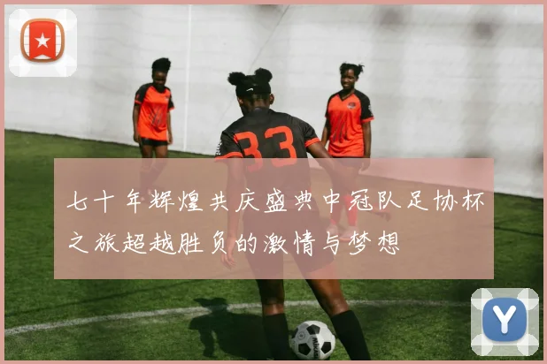 七十年辉煌共庆盛典中冠队足协杯之旅超越胜负的激情与梦想
