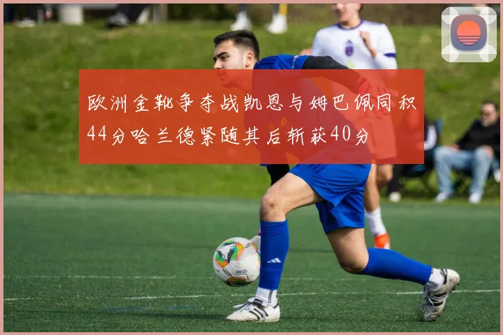 欧洲金靴争夺战凯恩与姆巴佩同积44分哈兰德紧随其后斩获40分