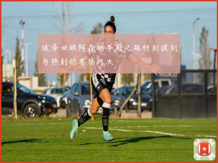 埃泽回顾阿森纳夺冠之路特别提到与热刺的客场对决