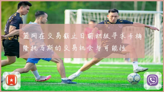 篮网在交易截止日前积极寻求卡梅隆托马斯的交易机会与可能性